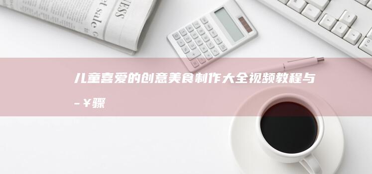 儿童喜爱的创意美食制作大全：视频教程与步骤